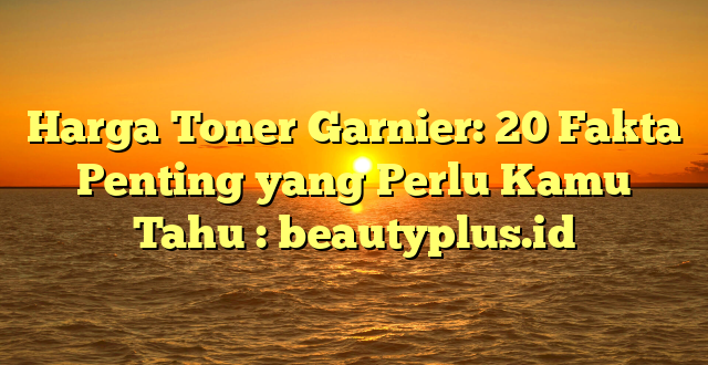 Harga Toner Garnier: 20 Fakta Penting yang Perlu Kamu Tahu : beautyplus.id